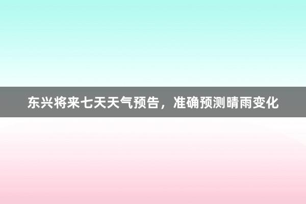 东兴将来七天天气预告，准确预测晴雨变化